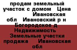продам земельный участок с домом › Цена ­ 700 000 - Ивановская обл., Ивановский р-н, Богородское д. Недвижимость » Земельные участки продажа   . Ивановская обл.
